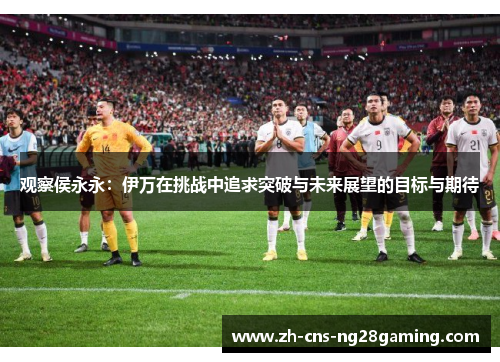 观察侯永永:伊万在挑战中追求突破与未来展望的目标与期待 观察侯永永:伊万在挑战中追求突破与未来展望的目标与期待