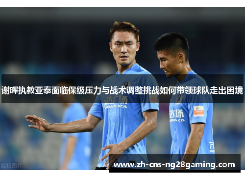 谢晖执教亚泰面临保级压力与战术调整挑战如何带领球队走出困境 谢晖执教亚泰面临保级压力与战术调整挑战如何带领球队走出困境