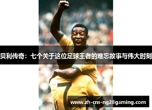 贝利传奇:七个关于这位足球王者的难忘故事与伟大时刻 贝利传奇:七个关于这位足球王者的难忘故事与伟大时刻