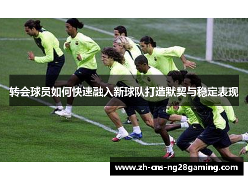 转会球员如何快速融入新球队打造默契与稳定表现 转会球员如何快速融入新球队打造默契与稳定表现