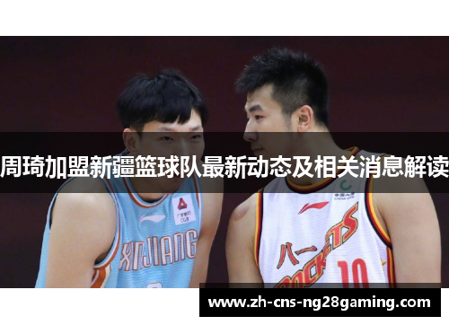 周琦加盟新疆篮球队最新动态及相关消息解读 周琦加盟新疆篮球队最新动态及相关消息解读