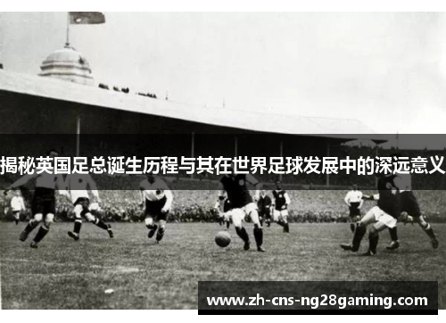 揭秘英国足总诞生历程与其在世界足球发展中的深远意义