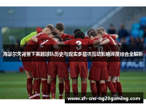 海瑟尔关背景下英超球队历史与现实多层次互动影响深度综合全解析 海瑟尔关背景下英超球队历史与现实多层次互动影响深度综合全解析