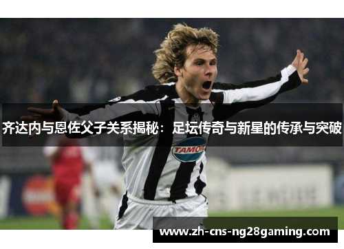 齐达内与恩佐父子关系揭秘：足坛传奇与新星的传承与突破