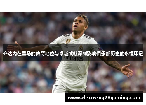 齐达内在皇马的传奇地位与卓越成就深刻影响俱乐部历史的永恒印记