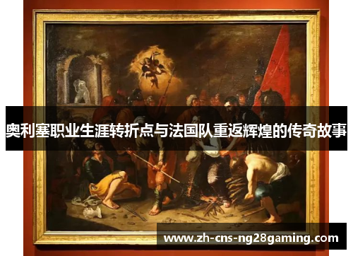 奥利塞职业生涯转折点与法国队重返辉煌的传奇故事