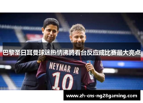 巴黎圣日耳曼球迷热情沸腾看台反应成比赛最大亮点