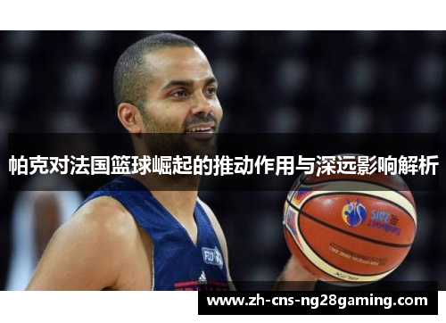 帕克对法国篮球崛起的推动作用与深远影响解析
