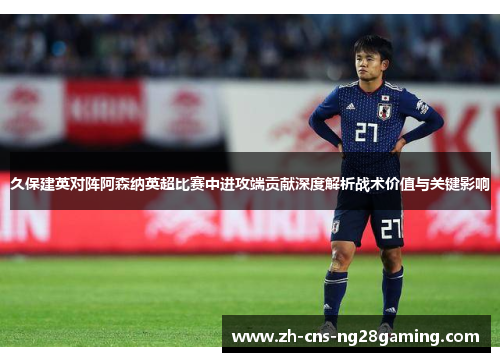 久保建英对阵阿森纳英超比赛中进攻端贡献深度解析战术价值与关键影响