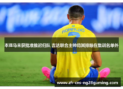 本泽马未获批准推迟归队 吉达联合主帅将其排除在集训名单外 本泽马未获批准推迟归队 吉达联合主帅将其排除在集训名单外