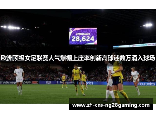 欧洲顶级女足联赛人气爆棚上座率创新高球迷数万涌入球场 欧洲顶级女足联赛人气爆棚上座率创新高球迷数万涌入球场