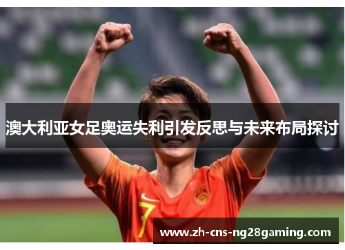 澳大利亚女足奥运失利引发反思与未来布局探讨 澳大利亚女足奥运失利引发反思与未来布局探讨