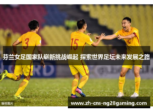 芬兰女足国家队崭新挑战崛起 探索世界足坛未来发展之路 芬兰女足国家队崭新挑战崛起 探索世界足坛未来发展之路