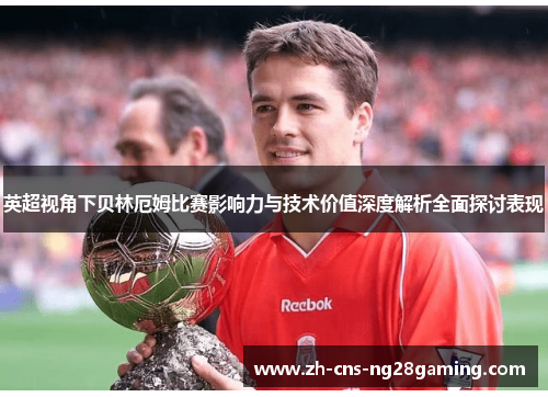 英超视角下贝林厄姆比赛影响力与技术价值深度解析全面探讨表现