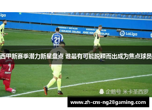 西甲新赛季潜力新星盘点 谁最有可能脱颖而出成为焦点球员