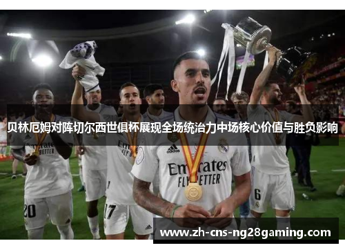 贝林厄姆对阵切尔西世俱杯展现全场统治力中场核心价值与胜负影响