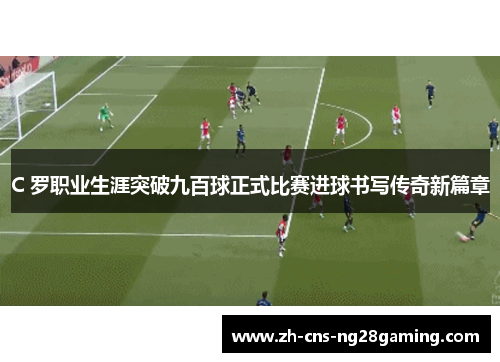 C 罗职业生涯突破九百球正式比赛进球书写传奇新篇章 C 罗职业生涯突破九百球正式比赛进球书写传奇新篇章