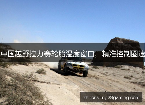 中国越野拉力赛轮胎温度窗口,精准控制圈速 中国越野拉力赛轮胎温度窗口,精准控制圈速