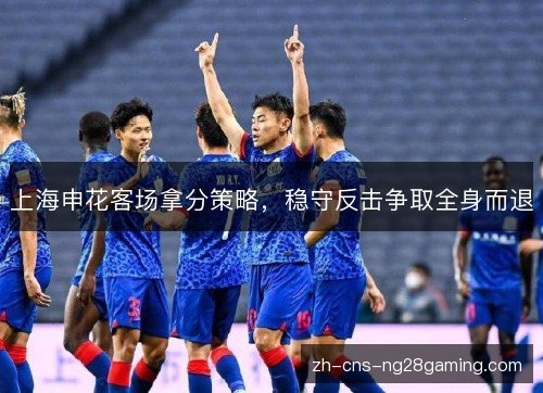 上海申花客场拿分策略，稳守反击争取全身而退