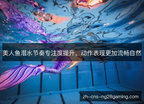 美人鱼潜水节奏专注度提升,动作表现更加流畅自然 美人鱼潜水节奏专注度提升,动作表现更加流畅自然